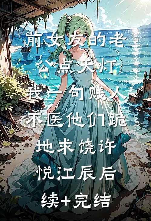 前女友的老公点天灯，我一句贱人不医他们跪地求饶许悦江辰后续+完结