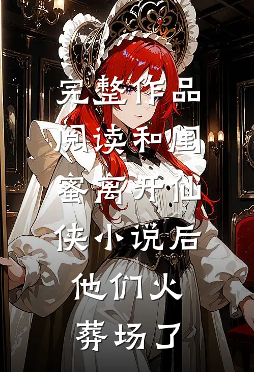 完整作品阅读和闺蜜离开仙侠小说后，他们火葬场了