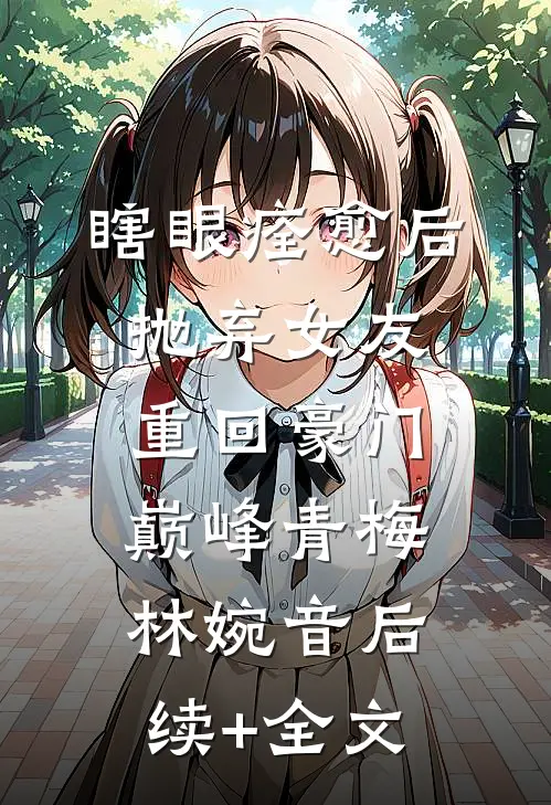 瞎眼痊愈后抛弃女友，重回豪门巅峰青梅林婉音后续+全文