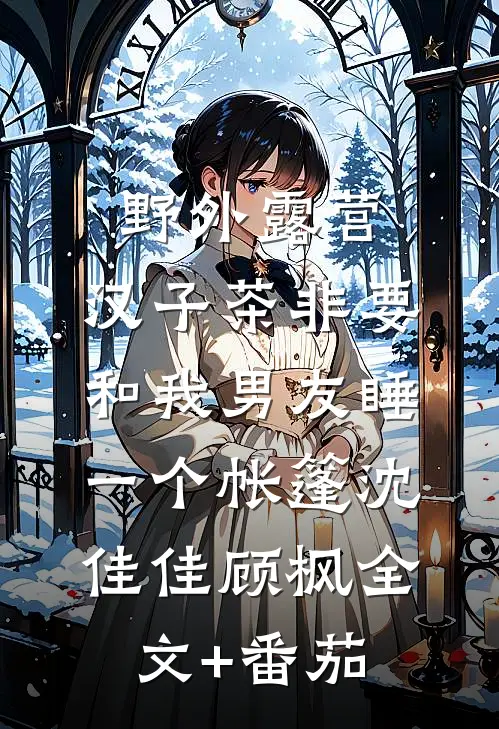 野外露营，汉子茶非要和我男友睡一个帐篷沈佳佳顾枫全文+番茄