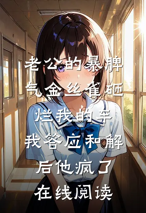 老公的暴脾气金丝雀砸烂我的车，我答应和解后他疯了在线阅读