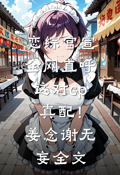 恋综官宣，全网直呼这对cp真配！姜念谢无妄全文