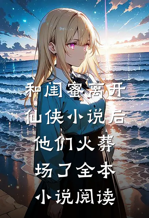 和闺蜜离开仙侠小说后，他们火葬场了全本小说阅读