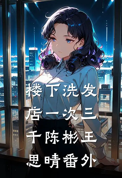 楼下洗发店一次三千陈彬王思晴番外