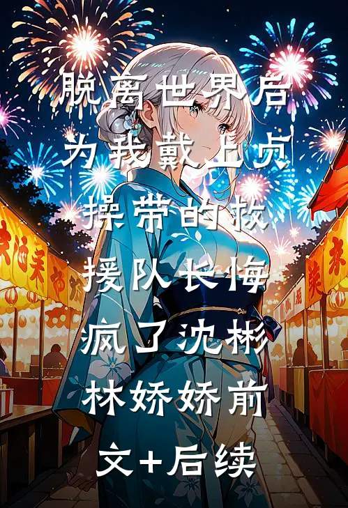 脱离世界后，为我戴上贞操带的救援队长悔疯了沈彬林娇娇前文+后续