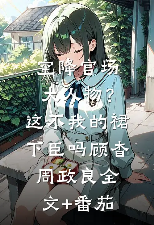 空降官场大人物？这不我的裙下臣吗顾杳周政良全文+番茄