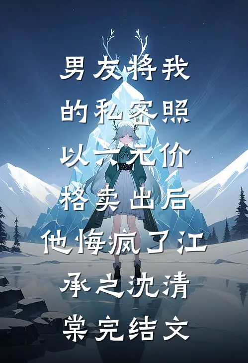 男友将我的私密照以六元价格卖出后，他悔疯了江承之沈清棠完结文