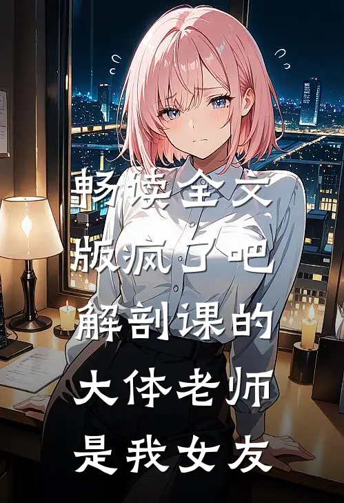畅读全文版疯了吧，解剖课的大体老师是我女友