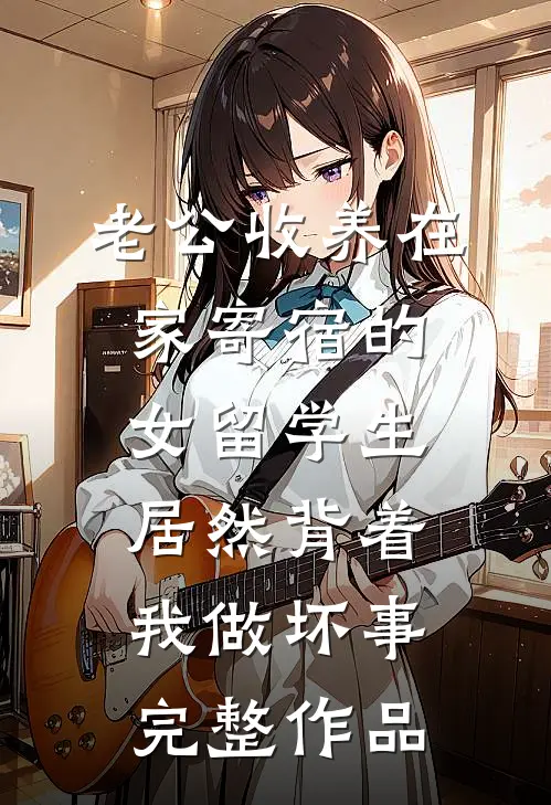 老公收养在家寄宿的女留学生，居然背着我做坏事完整作品