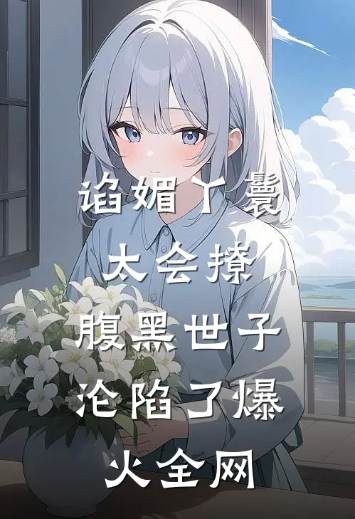 谄媚丫鬟太会撩，腹黑世子沦陷了爆火全网