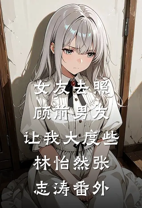 女友去照顾前男友，让我大度些林怡然张志涛番外