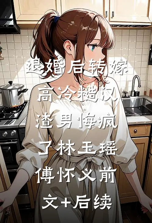 退婚后转嫁高冷糙汉，渣男悔疯了林玉瑶傅怀义前文+后续
