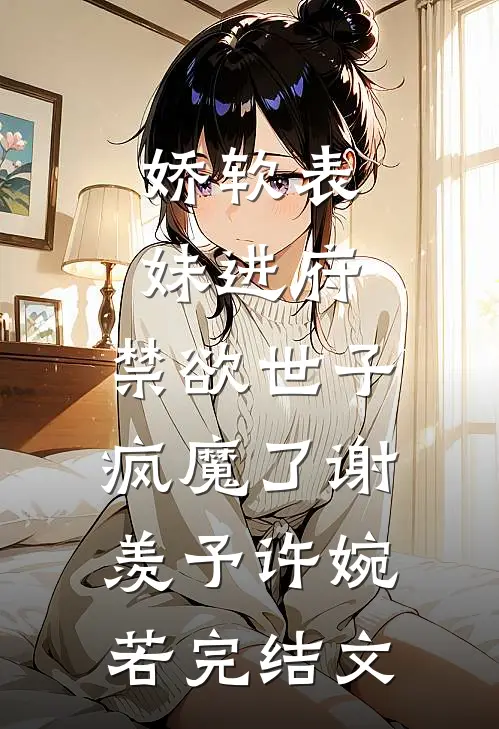 娇软表妹进府：禁欲世子疯魔了谢羡予许婉若完结文