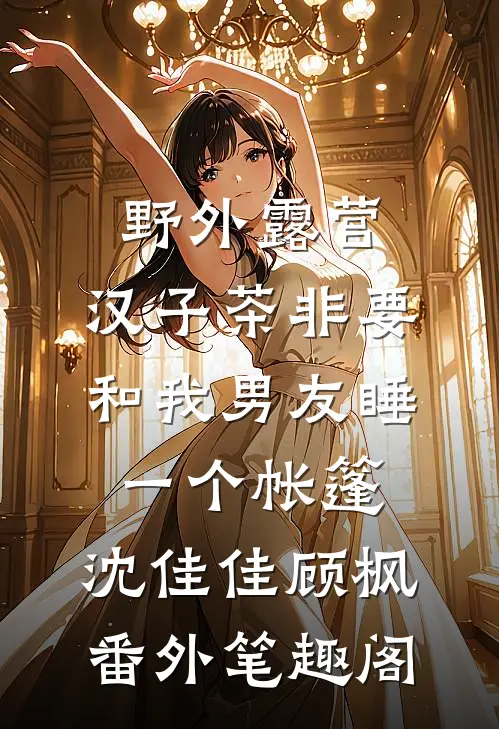 野外露营，汉子茶非要和我男友睡一个帐篷：沈佳佳顾枫番外笔趣阁