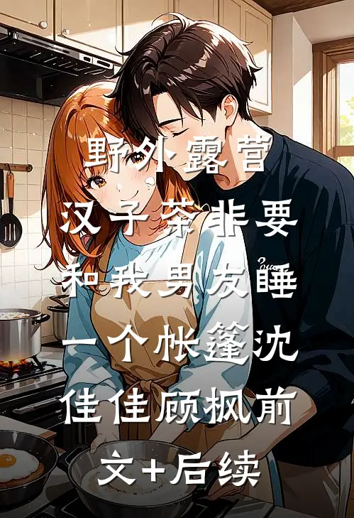 野外露营，汉子茶非要和我男友睡一个帐篷沈佳佳顾枫前文+后续