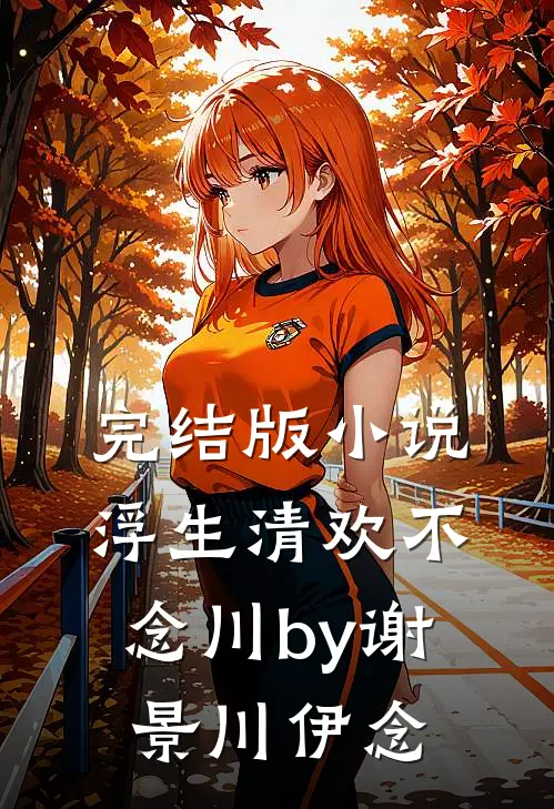 完结版小说浮生清欢不念川by谢景川伊念