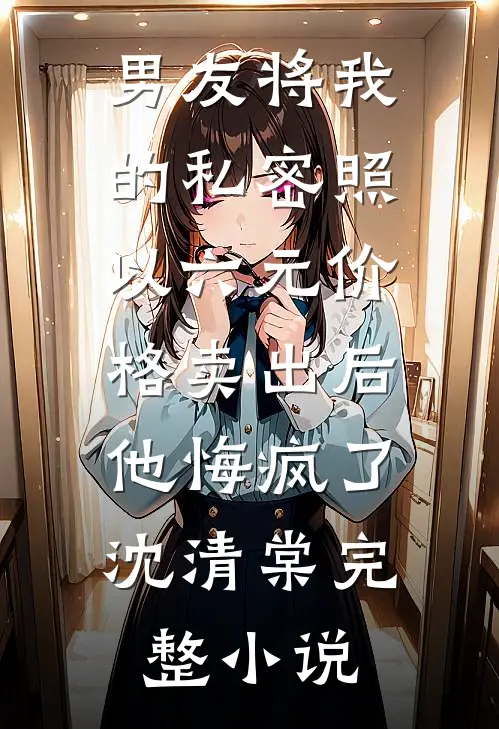 男友将我的私密照以六元价格卖出后，他悔疯了沈清棠完整小说
