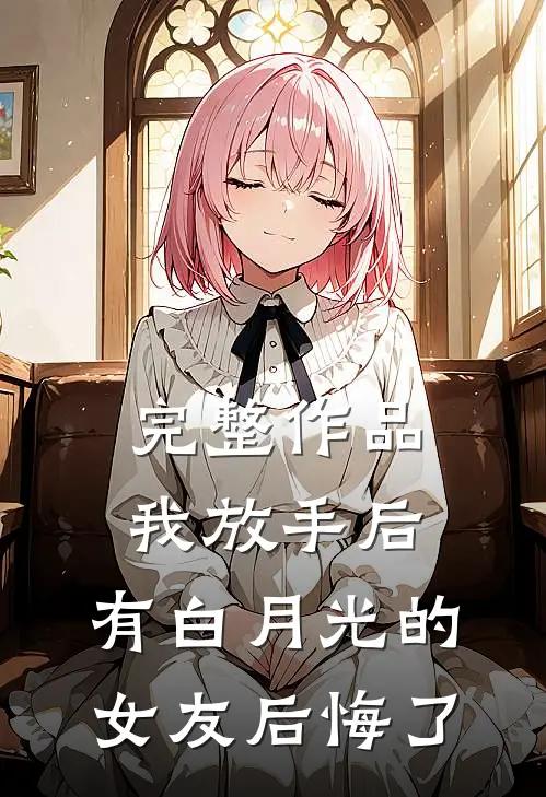 完整作品我放手后，有白月光的女友后悔了