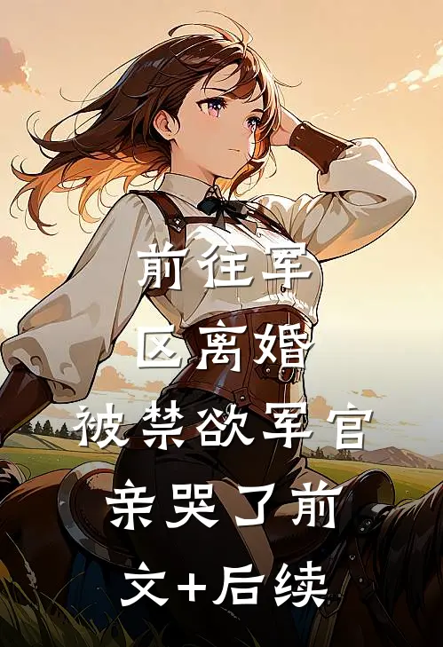 前往军区离婚，被禁欲军官亲哭了前文+后续