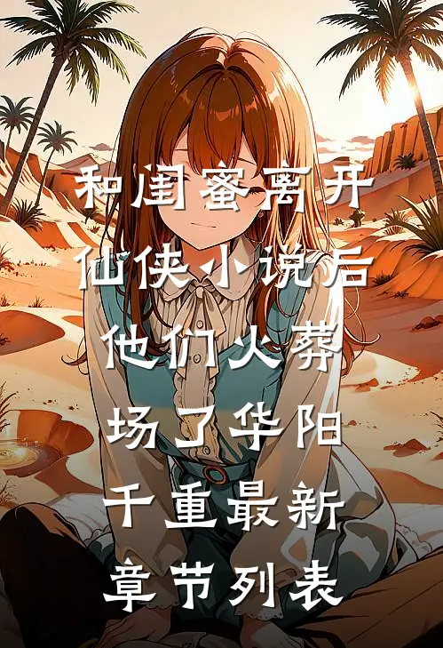 和闺蜜离开仙侠小说后，他们火葬场了华阳千重最新章节列表