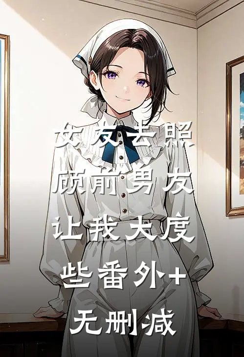 女友去照顾前男友，让我大度些番外+无删减