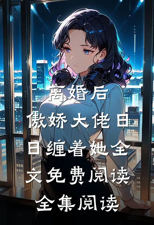 离婚后,傲娇大佬日日缠着她全文免费阅读全集阅读