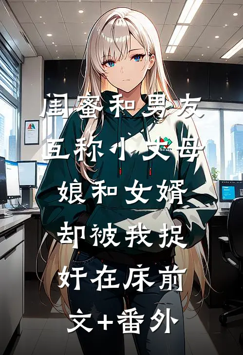闺蜜和男友互称小丈母娘和女婿，却被我捉奸在床前文+番外