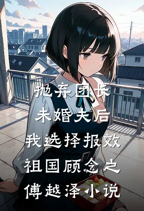 抛弃团长未婚夫后，我选择报效祖国顾念之傅越泽小说
