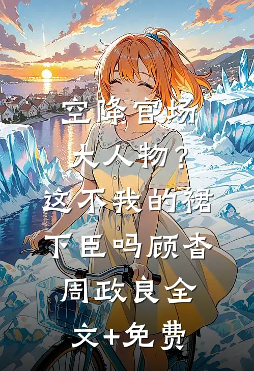 空降官场大人物？这不我的裙下臣吗顾杳周政良全文+免费