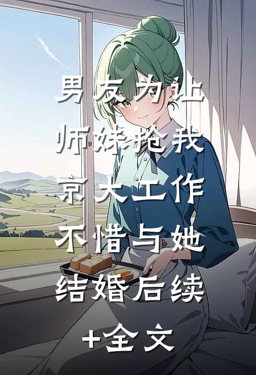 男友为让师妹抢我京大工作，不惜与她结婚后续+全文
