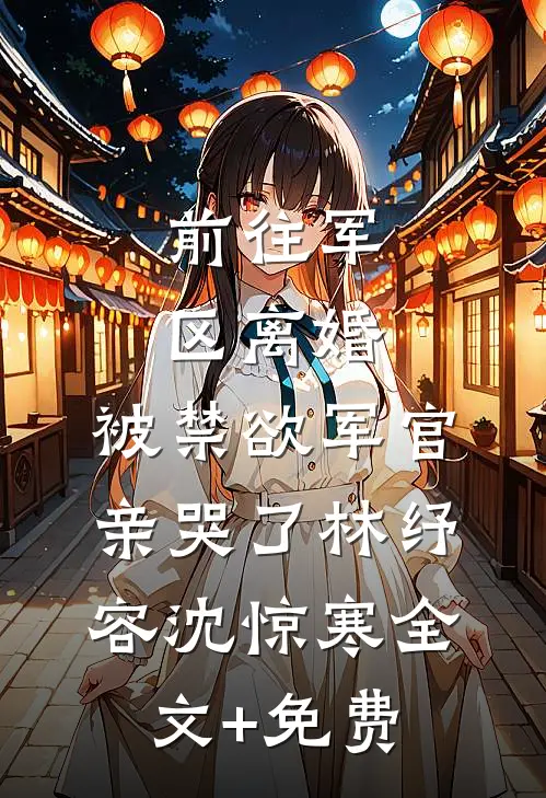 前往军区离婚，被禁欲军官亲哭了林纾容沈惊寒全文+免费