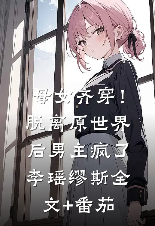 母女齐穿！脱离原世界后男主疯了李瑶缪斯全文+番茄
