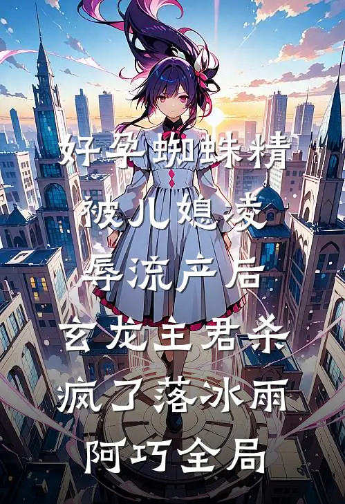 好孕蜘蛛精被儿媳凌辱流产后，玄龙主君杀疯了落冰雨阿巧全局