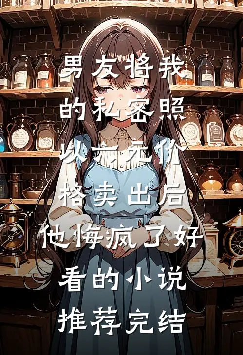 男友将我的私密照以六元价格卖出后，他悔疯了好看的小说推荐完结