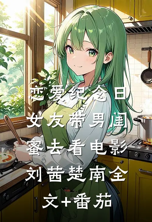 恋爱纪念日，女友带男闺蜜去看电影刘茜楚南全文+番茄