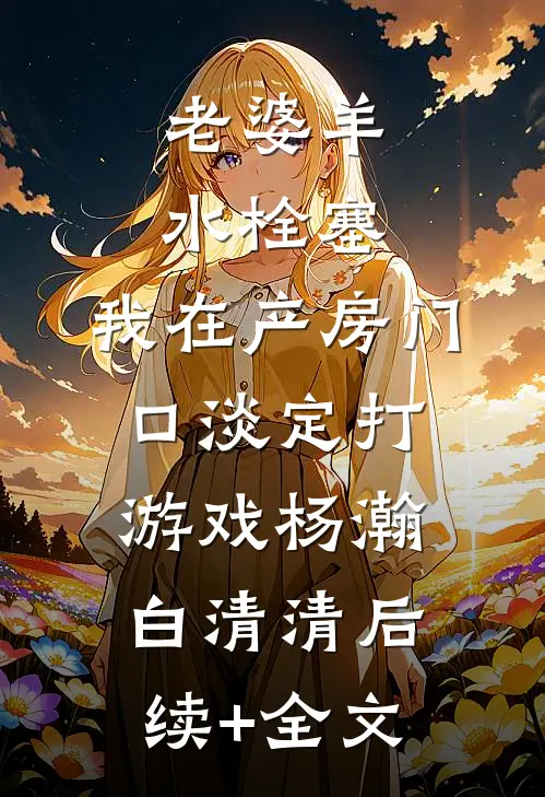 老婆羊水栓塞，我在产房门口淡定打游戏杨瀚白清清后续+全文